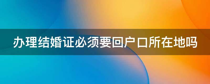 办理结婚证必须要回户口所在地吗（办理结婚证必须要回户口所在地吗）