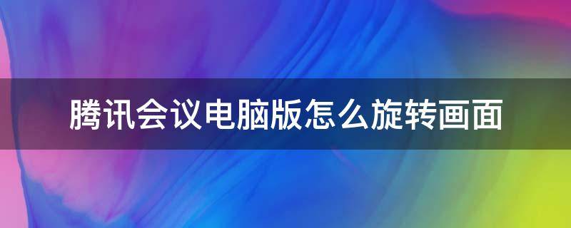 腾讯会议电脑版怎么旋转画面 电脑腾讯会议画面如何翻转