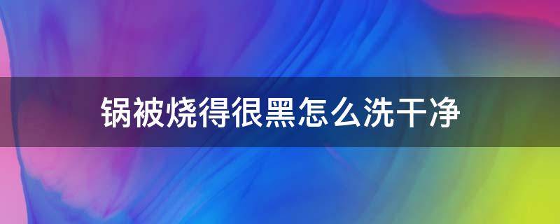 锅被烧得很黑怎么洗干净 锅被烧黑了怎么洗