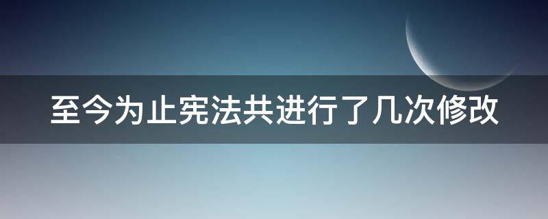至今为止宪法共进行了几次修改（迄今为止,宪法进行了几次修改）