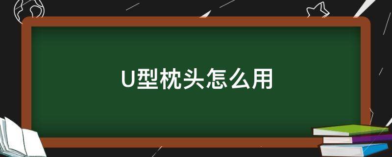 U型枕头怎么用（u型头枕到底怎么用）