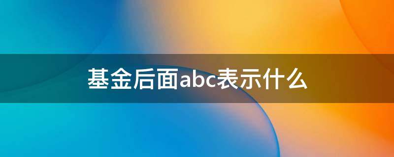 基金后面abc表示什么（基金里的abc表示什么意思）
