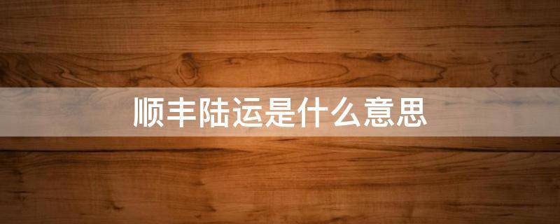 顺丰陆运是什么意思 顺丰快递和顺丰陆运是什么意思