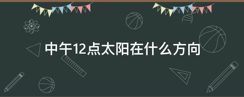 中午12点太阳在什么方向 中午12点太阳的位置