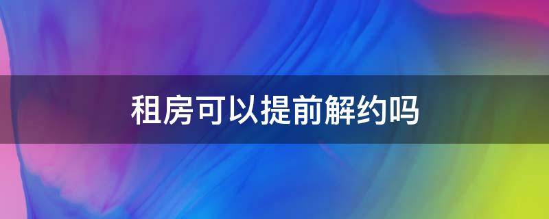 租房可以提前解约吗 租房者提前解约,怎么处理较好