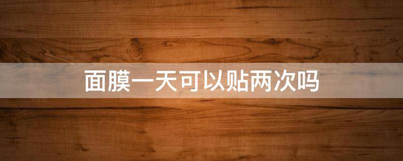 面膜一天可以贴两次吗（贴面膜一天一次还是两天一次）