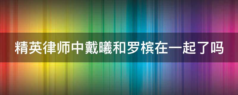 精英律师中戴曦和罗槟在一起了吗（精英律师戴曦结局和罗槟在一起了吗戴曦和罗槟结局如何）