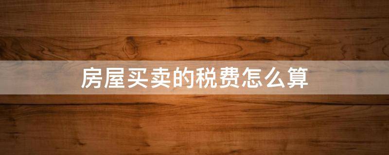 房屋买卖的税费怎么算（买卖房税费有哪些,怎么算）