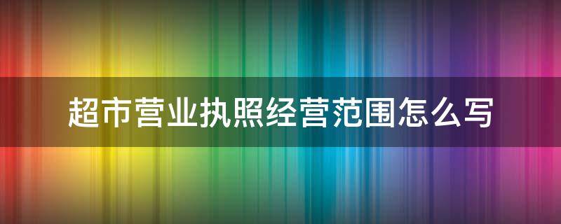 超市营业执照经营范围怎么写（个体户超市营业执照经营范围怎么写）
