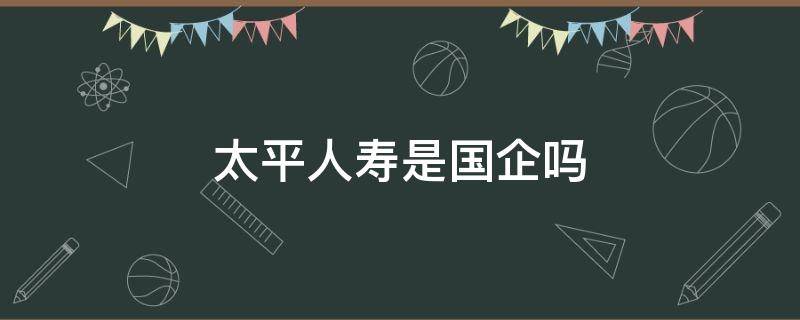 太平人寿是国企吗 太平人寿保险是国企吗?