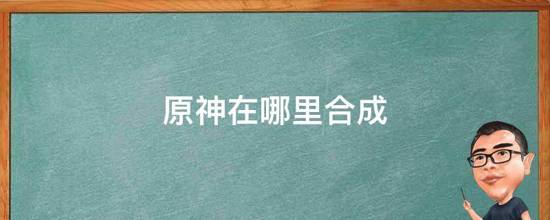 原神在哪里合成（原神在哪里合成材料）