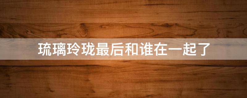 琉璃玲珑最后和谁在一起了 琉璃里面的玲珑最后和谁在一起了