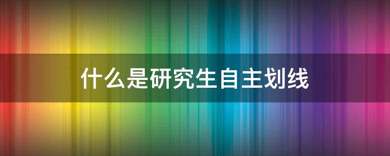 什么是研究生自主划线（高校自主划线研究生好不好）