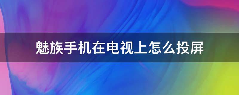 魅族手机在电视上怎么投屏 魅族手机怎么给电视怎么投屏