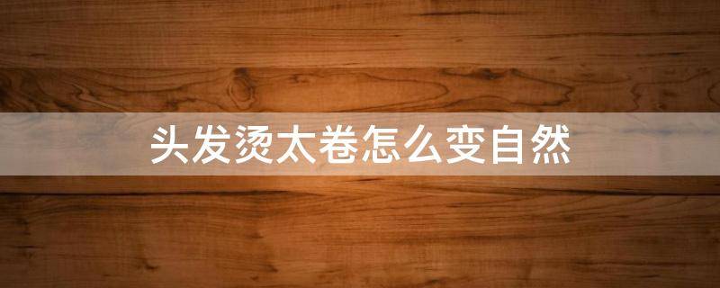 头发烫太卷怎么变自然 头发烫太卷怎么变自然烫头发之后梳头有断头发