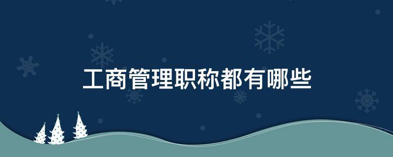 工商管理职称都有哪些（工商企业管理职称是什么）