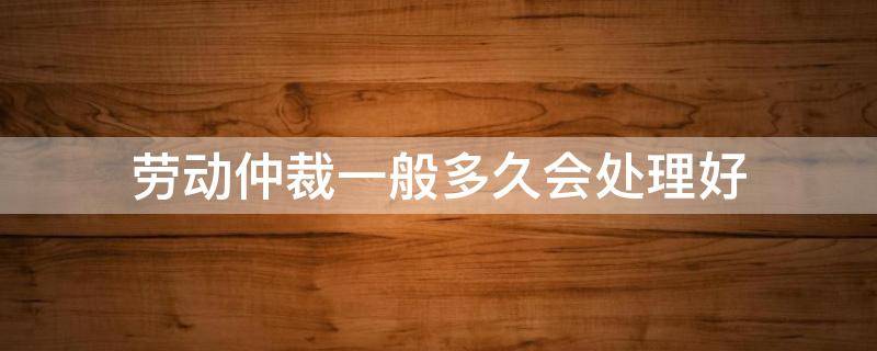 劳动仲裁一般多久会处理好 劳动仲裁多久能处理完
