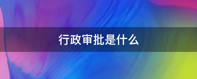 行政审批是什么 行政审批是什么意思