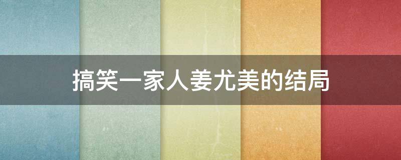 搞笑一家人姜尤美的结局 搞笑一家人里姜尤美结局