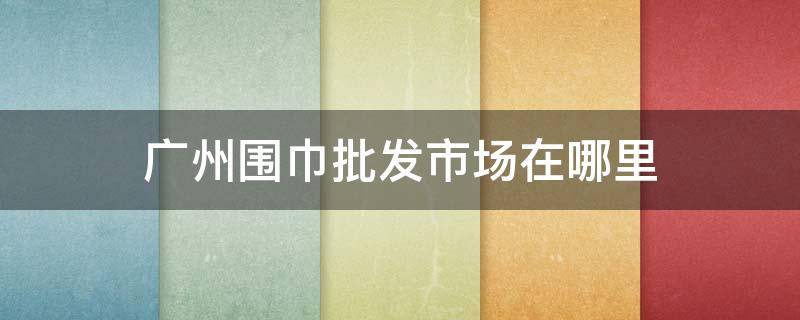 广州围巾批发市场在哪里 广州哪里有丝巾批发市场