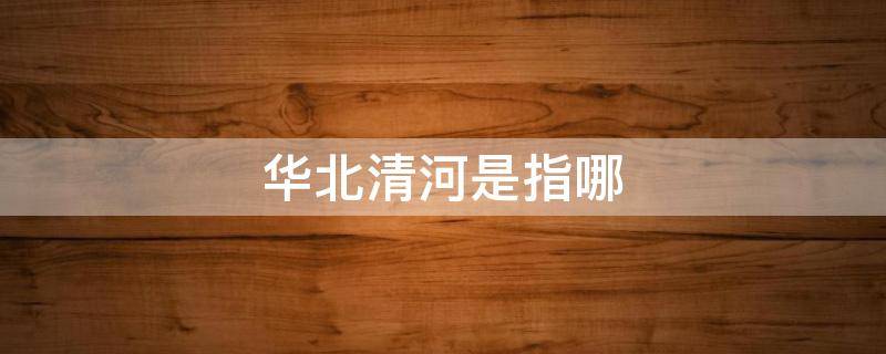 华北清河是指哪（华北清河是指哪几个省）