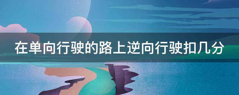 在单向行驶的路上逆向行驶扣几分（在单向道路逆行怎么处罚）