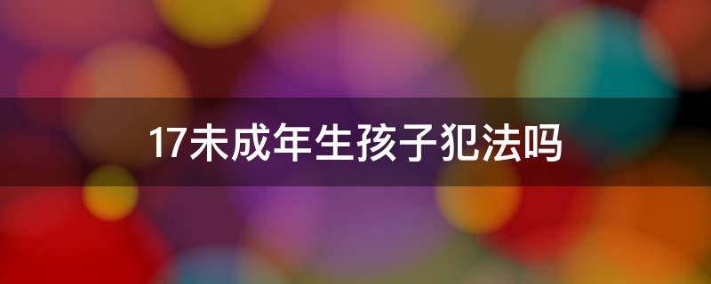 17未成年生孩子犯法吗（未满18岁生孩子犯法吗）