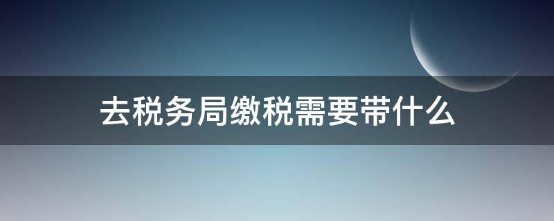 去税务局缴税需要带什么 去税务局交税费需要带什么资料
