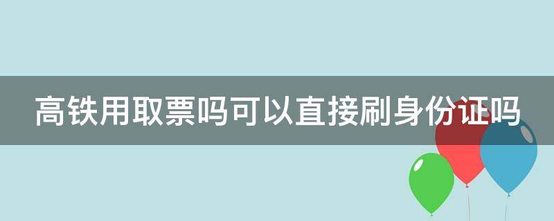 高铁用取票吗可以直接刷身份证吗（高铁需要取票吗还是刷身份证就可以）