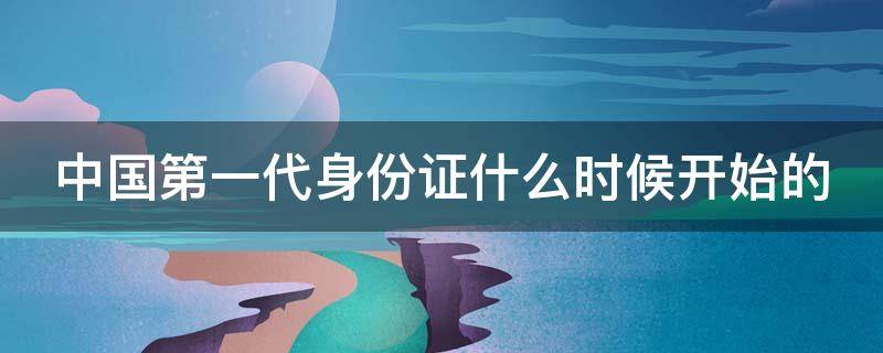 中国第一代身份证什么时候开始的 中国第一代身份证什么时候开始的呢