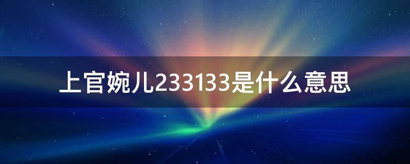 上官婉儿233133是什么意思（上官婉儿213333怎么意思）