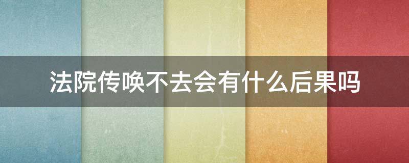 法院传唤不去会有什么后果吗 民事诉讼法院传唤不去有什么后果