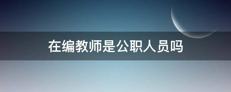 在编教师是公职人员吗 在编教师属于公职人员吗?