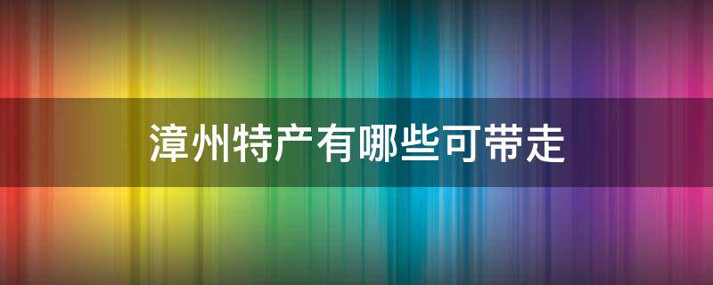 漳州特产有哪些可带走 福建漳州能带走的十大特产