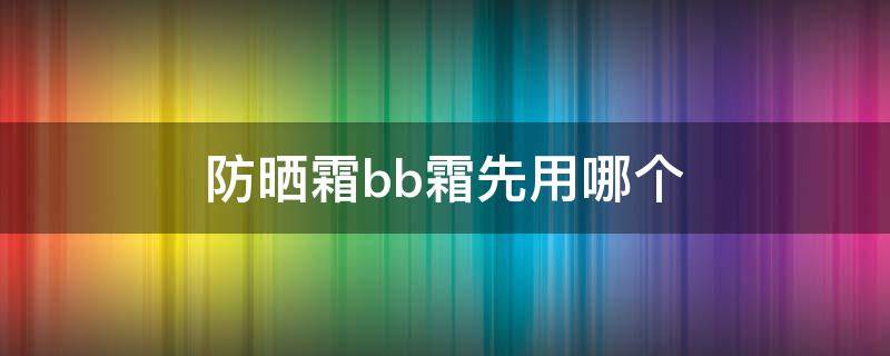 防晒霜bb霜先用哪个（防晒霜和BB霜先用哪个?）