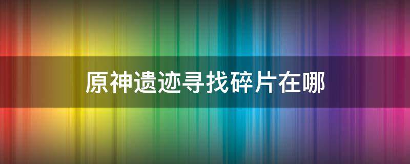 原神遗迹寻找碎片在哪（原神遗迹寻找碎片在哪里）