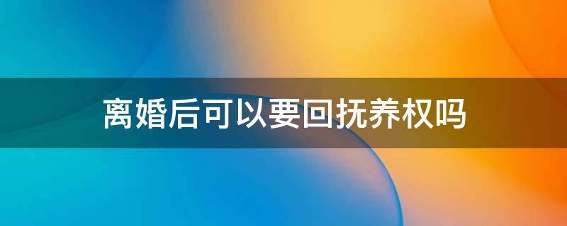 离婚后可以要回抚养权吗 离婚后在什么情况下可以要回孩子抚养权