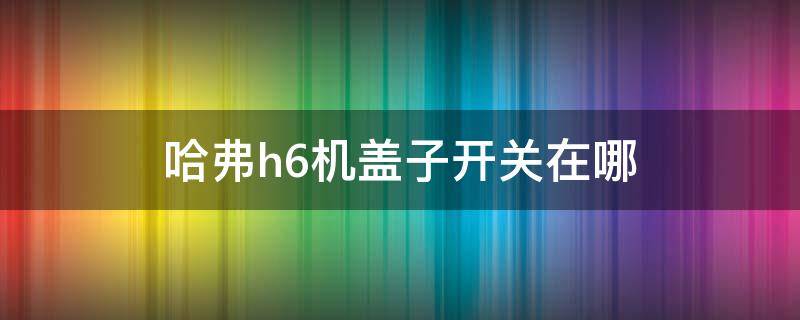 哈弗h6机盖子开关在哪（哈弗h6的机盖开关在什么地方）