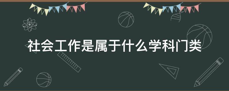 社会工作是属于什么学科门类（社会工作属于哪个学科门类）
