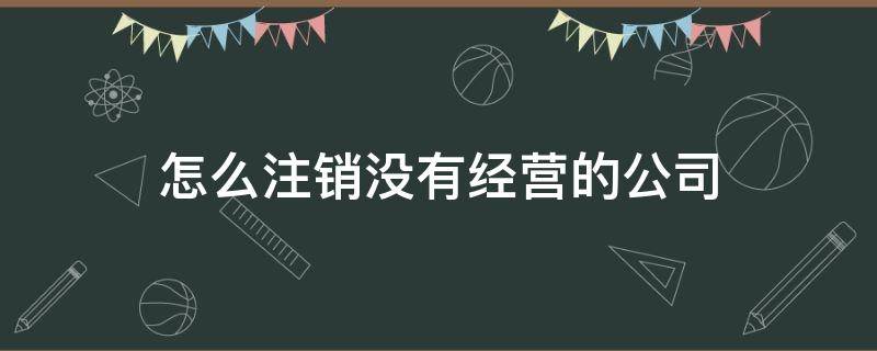 怎么注销没有经营的公司 没有经营的公司如何注销