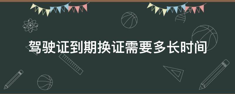 驾驶证到期换证需要多长时间（驾驶证到期换证需要多长时间能办完）