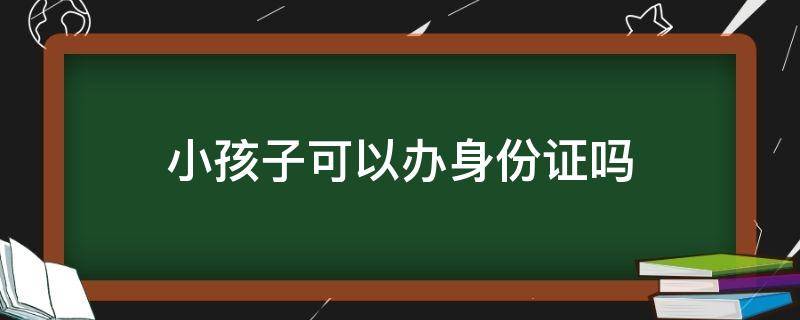小孩子可以办身份证吗 现在小孩子可以办身份证吗