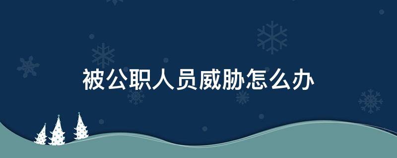 被公职人员威胁怎么办（公职人员威胁恐吓百姓怎么处理）