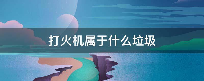 打火机属于什么垃圾（打火机属于什么垃圾分类）