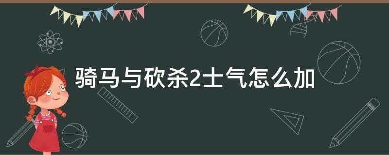 骑马与砍杀2士气怎么加 骑马与砍杀2部队士气有什么用