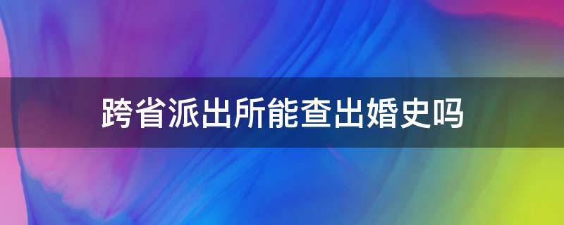 跨省派出所能查出婚史吗 异地派出所能查出婚史吗
