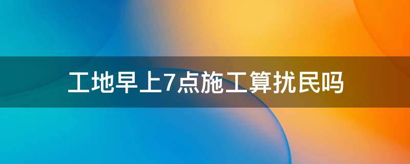 工地早上7点施工算扰民吗 早上7点施工算不算扰民