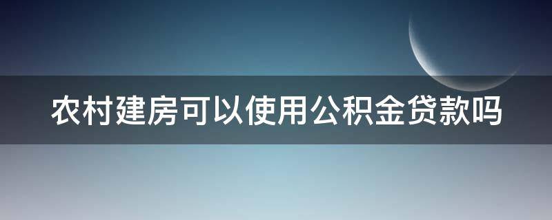 农村建房可以使用公积金贷款吗（农村建房可以使用公积金贷款吗）