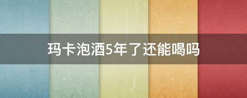 玛卡泡酒5年了还能喝吗 玛卡泡酒三年以上能喝吗