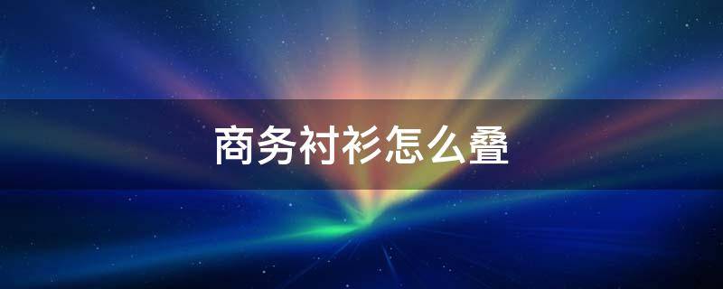 商务衬衫怎么叠 衬衫应该怎么叠